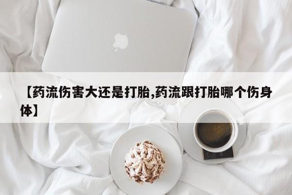 打胎药/流产药专卖微信【药流伤害大还是打胎,药流跟打胎哪个伤身体】