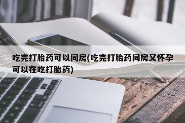 打胎药/流产药专卖微信吃完打胎药可以同房(吃完打胎药同房又怀孕可以在吃打胎药)