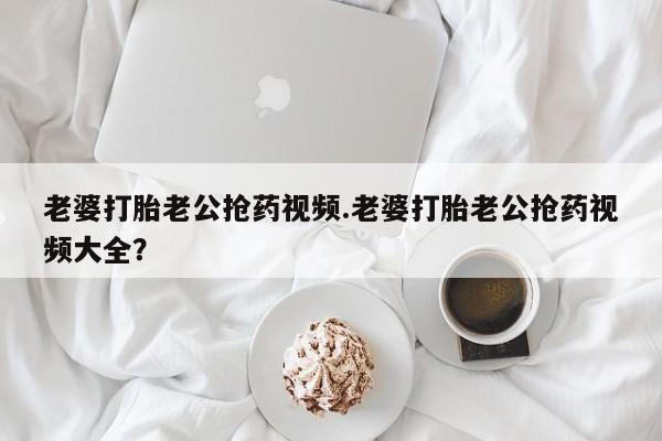 打胎药/流产药专卖微信老婆打胎老公抢药视频.老婆打胎老公抢药视频大全？