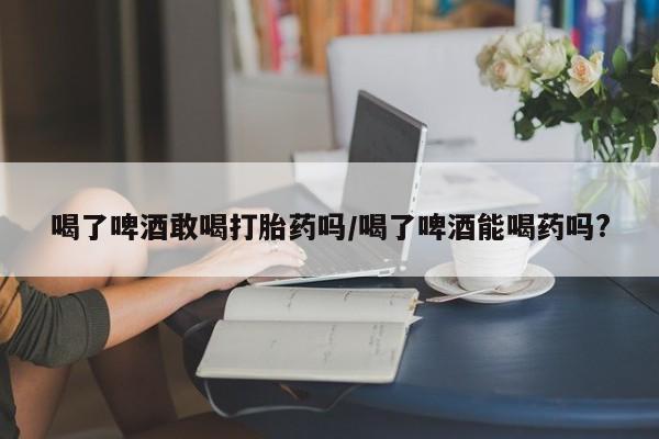打胎药/流产药专卖微信喝了啤酒敢喝打胎药吗/喝了啤酒能喝药吗?