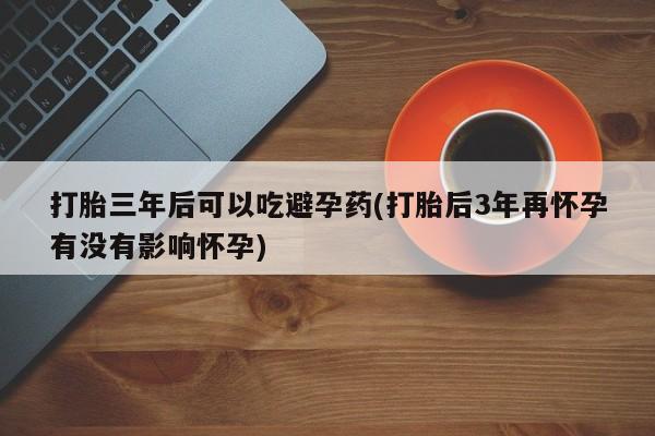 打胎药/流产药专卖微信打胎三年后可以吃避孕药(打胎后3年再怀孕有没有影响怀孕)