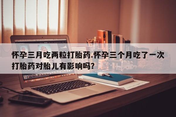 打胎药/流产药专卖微信怀孕三月吃两粒打胎药.怀孕三个月吃了一次打胎药对胎儿有影响吗？