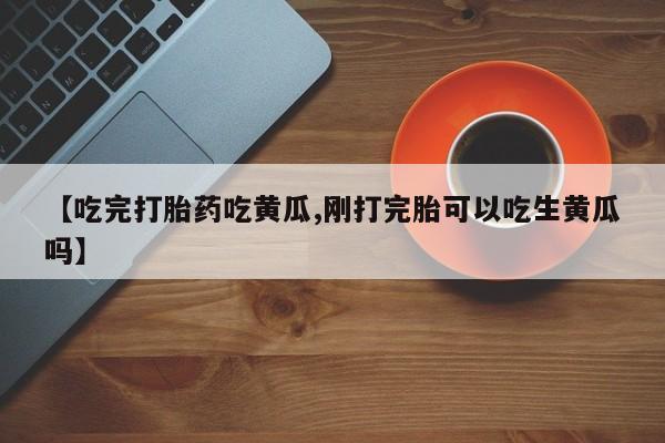 打胎药/流产药专卖微信【吃完打胎药吃黄瓜,刚打完胎可以吃生黄瓜吗】