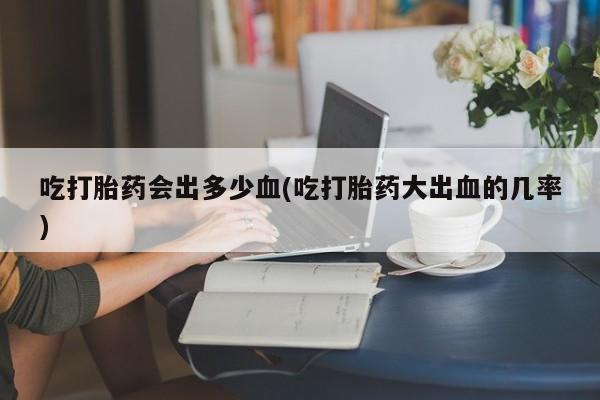 打胎药/流产药专卖微信吃打胎药会出多少血(吃打胎药大出血的几率)