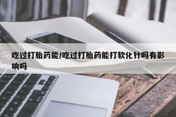 打胎药/流产药专卖微信吃过打胎药能/吃过打胎药能打软化针吗有影响吗