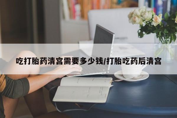 打胎药/流产药专卖微信吃打胎药清宫需要多少钱/打胎吃药后清宫
