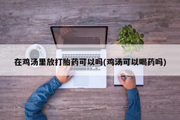 打胎药/流产药专卖微信在鸡汤里放打胎药可以吗(鸡汤可以喝药吗)