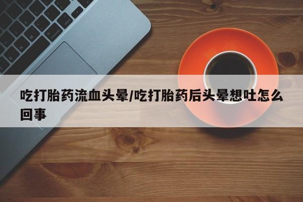 打胎药/流产药专卖微信吃打胎药流血头晕/吃打胎药后头晕想吐怎么回事