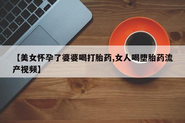 打胎药/流产药专卖微信【美女怀孕了婆婆喝打胎药,女人喝堕胎药流产视频】