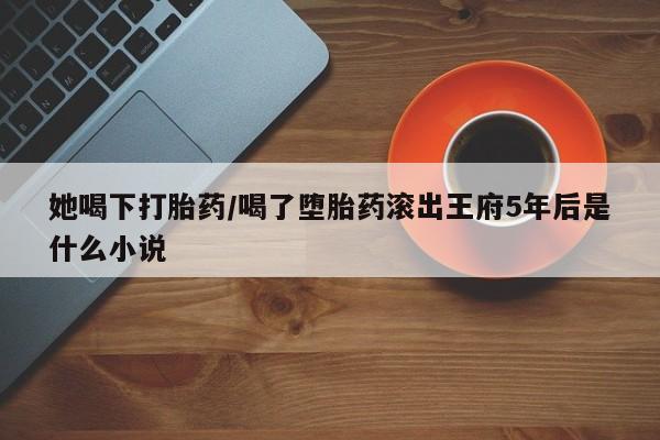 打胎药/流产药专卖微信她喝下打胎药/喝了堕胎药滚出王府5年后是什么小说