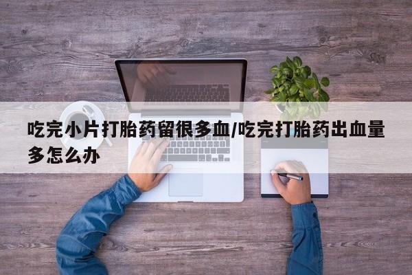 打胎药/流产药专卖微信吃完小片打胎药留很多血/吃完打胎药出血量多怎么办