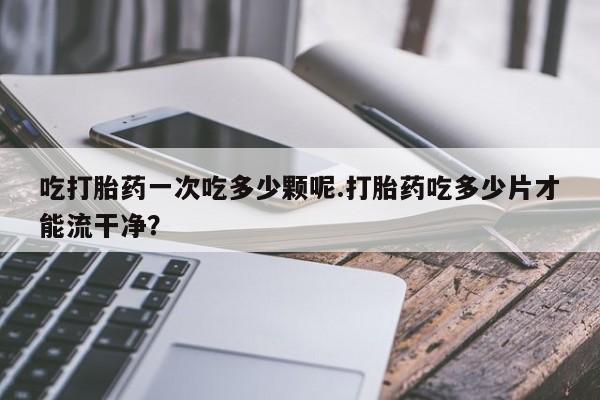 打胎药/流产药专卖微信吃打胎药一次吃多少颗呢.打胎药吃多少片才能流干净？