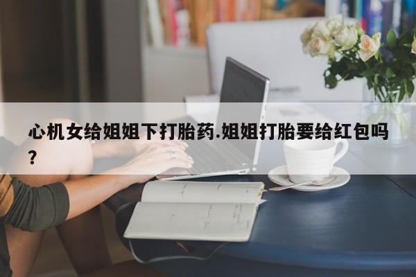 打胎药/流产药专卖微信心机女给姐姐下打胎药.姐姐打胎要给红包吗？